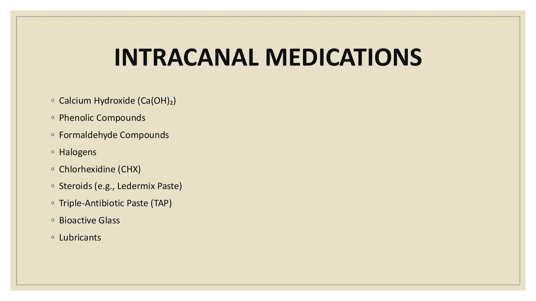 INTRACANAL MEDICATIONS
◦ Calcium Hydroxide (Ca(OH)₂)
◦ Phenolic Compounds
◦ Formaldehyde Compounds
◦ Halogens
◦ Chlorhexidine (CHX)
◦ Steroids (e.g., Ledermix Paste)
◦ Triple-Antibiotic Paste (TAP)
◦ Bioactive Glass
◦ Lubricants
 
