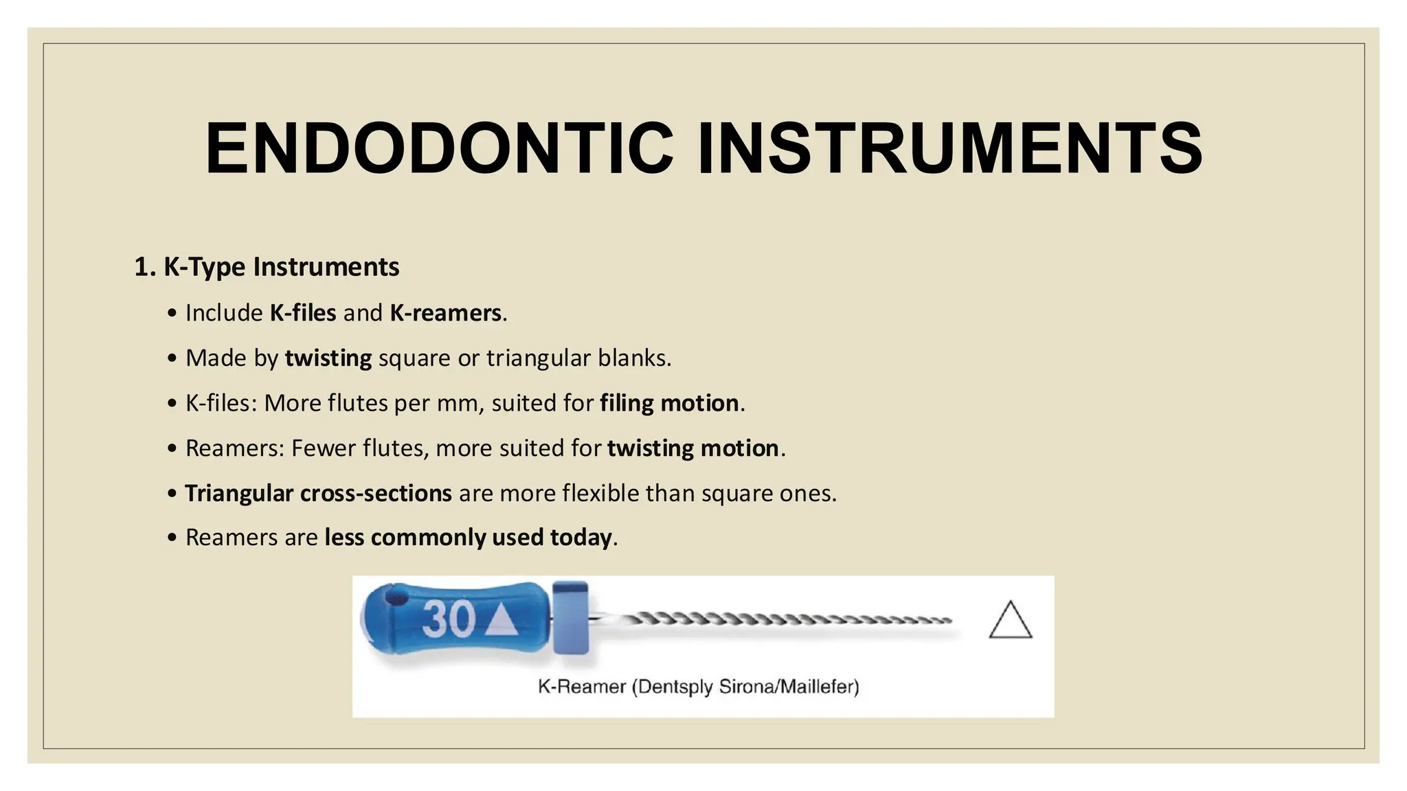 ENDODONTIC INSTRUMENTS
1. K-Type Instruments
• Include K-files and K-reamers.
• Made by twisting square or triangular blanks.
• K-files: More flutes per mm, suited for filing motion.
• Reamers: Fewer flutes, more suited for twisting motion.
• Triangular cross-sections are more flexible than square ones.
• Reamers are less commonly used today.
 