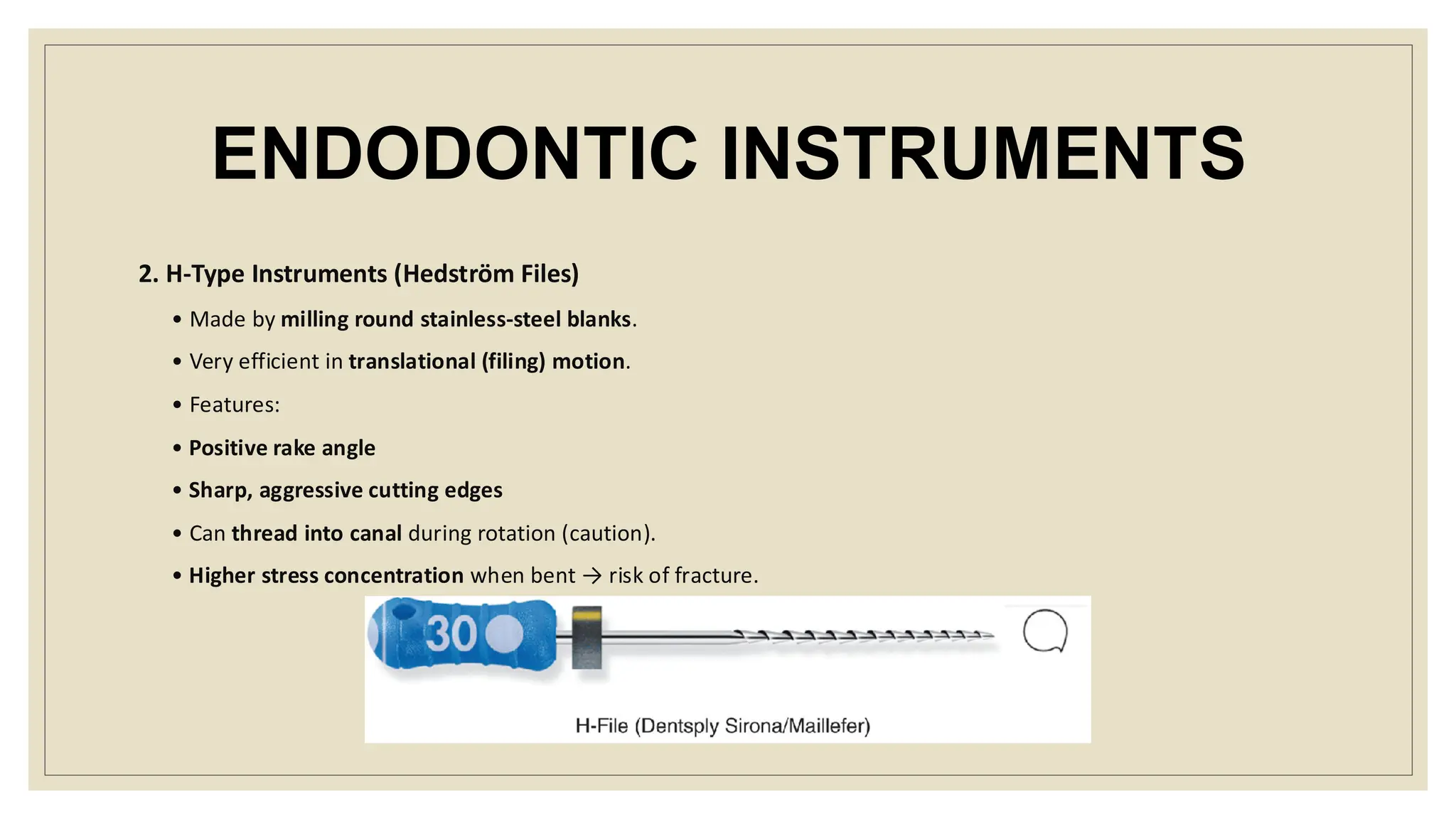 ENDODONTIC INSTRUMENTS
2. H-Type Instruments (Hedström Files)
• Made by milling round stainless-steel blanks.
• Very efficient in translational (filing) motion.
• Features:
• Positive rake angle
• Sharp, aggressive cutting edges
• Can thread into canal during rotation (caution).
• Higher stress concentration when bent → risk of fracture.
 