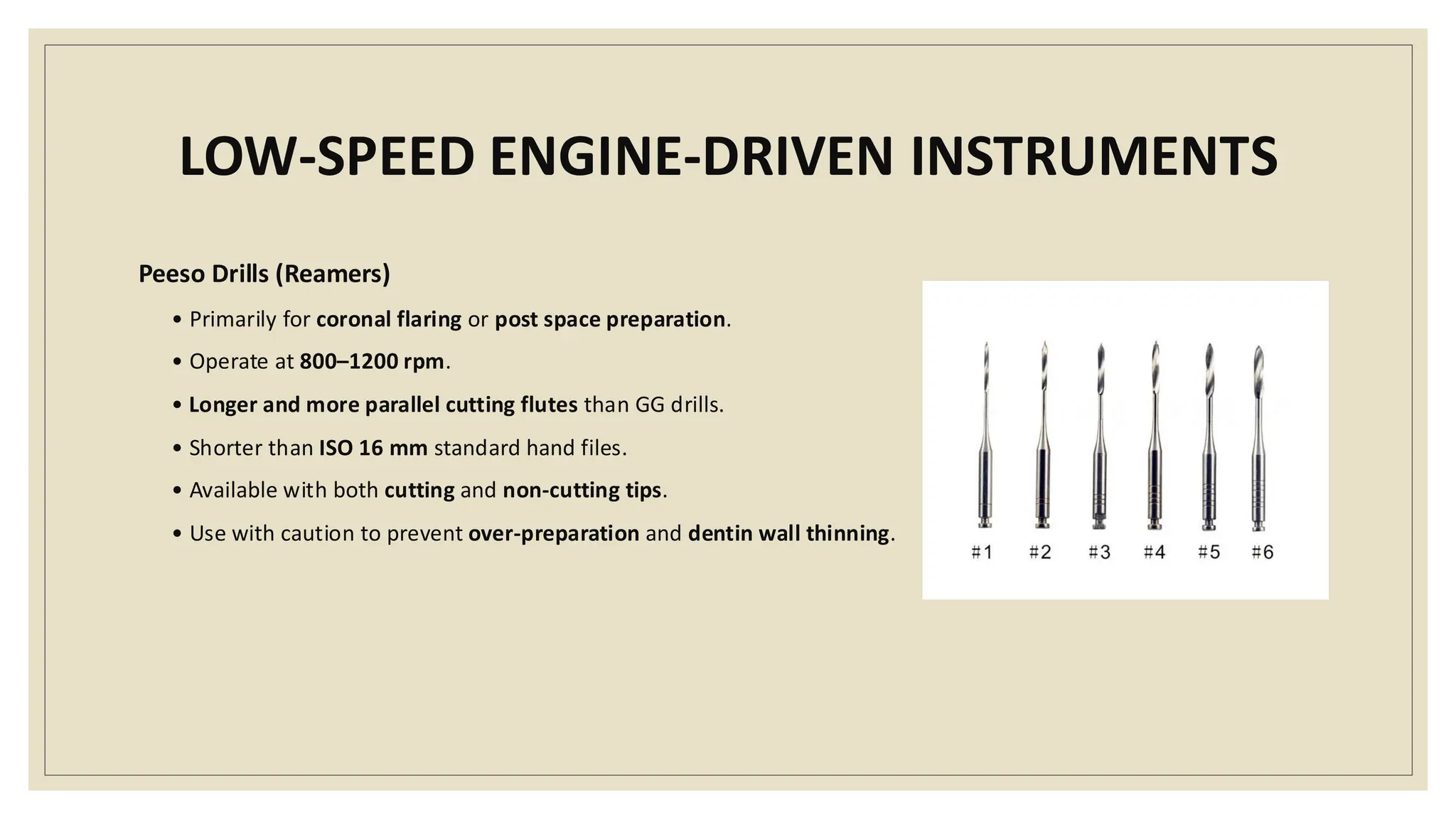 LOW-SPEED ENGINE-DRIVEN INSTRUMENTS
Peeso Drills (Reamers)
• Primarily for coronal flaring or post space preparation.
• Operate at 800–1200 rpm.
• Longer and more parallel cutting flutes than GG drills.
• Shorter than ISO 16 mm standard hand files.
• Available with both cutting and non-cutting tips.
• Use with caution to prevent over-preparation and dentin wall thinning.
 