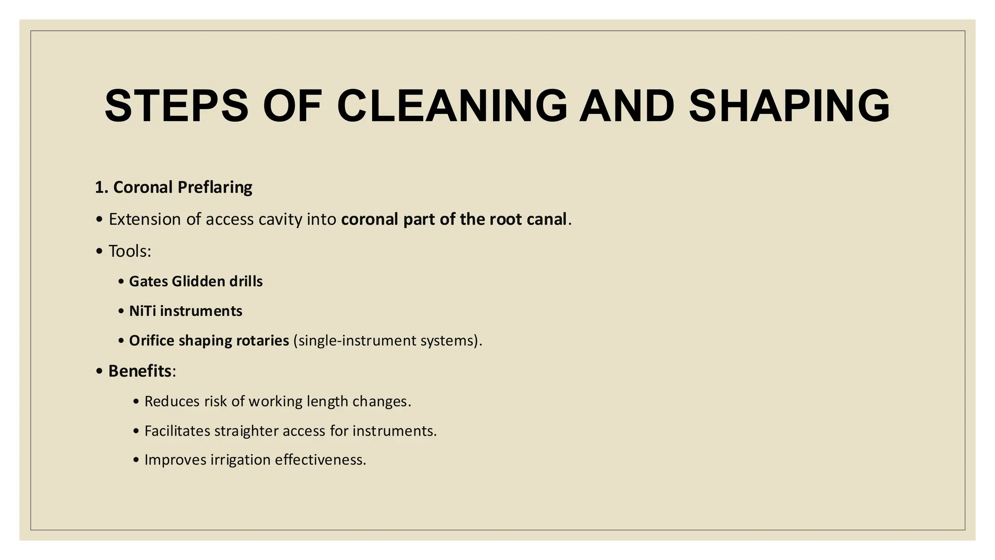 STEPS OF CLEANING AND SHAPING
1. Coronal Preflaring
• Extension of access cavity into coronal part of the root canal.
• Tools:
• Gates Glidden drills
• NiTi instruments
• Orifice shaping rotaries (single-instrument systems).
• Benefits:
• Reduces risk of working length changes.
• Facilitates straighter access for instruments.
• Improves irrigation effectiveness.
 