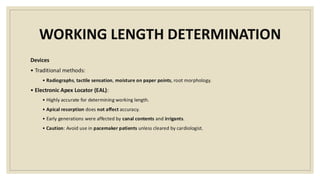 WORKING LENGTH DETERMINATION
Devices
• Traditional methods:
• Radiographs, tactile sensation, moisture on paper points, root morphology.
• Electronic Apex Locator (EAL):
• Highly accurate for determining working length.
• Apical resorption does not affect accuracy.
• Early generations were affected by canal contents and irrigants.
• Caution: Avoid use in pacemaker patients unless cleared by cardiologist.
 