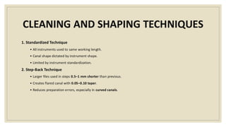 CLEANING AND SHAPING TECHNIQUES
1. Standardized Technique
• All instruments used to same working length.
• Canal shape dictated by instrument shape.
• Limited by instrument standardization.
2. Step-Back Technique
• Larger files used in steps 0.5–1 mm shorter than previous.
• Creates flared canal with 0.05–0.10 taper.
• Reduces preparation errors, especially in curved canals.
 