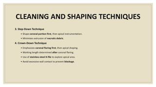 CLEANING AND SHAPING TECHNIQUES
3. Step-Down Technique
• Shape coronal portion first, then apical instrumentation.
• Minimizes extrusion of necrotic debris.
4. Crown-Down Technique
• Emphasizes coronal flaring first, then apical shaping.
• Working length determined after coronal flaring.
• Use of stainless-steel K-file to explore apical area.
• Avoid excessive wall contact to prevent blockage.
 