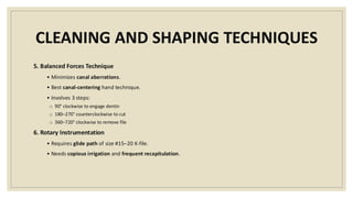 CLEANING AND SHAPING TECHNIQUES
5. Balanced Forces Technique
• Minimizes canal aberrations.
• Best canal-centering hand technique.
• Involves 3 steps:
o 90° clockwise to engage dentin
o 180–270° counterclockwise to cut
o 360–720° clockwise to remove file
6. Rotary Instrumentation
• Requires glide path of size #15–20 K-file.
• Needs copious irrigation and frequent recapitulation.
 