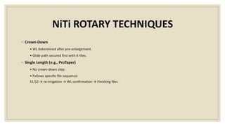 NiTi ROTARY TECHNIQUES
◦ Crown-Down
• WL determined after pre-enlargement.
• Glide path secured first with K-files.
◦ Single Length (e.g., ProTaper)
• No crown-down step.
• Follows specific file sequence:
S1/S2 → re-irrigation → WL confirmation → Finishing files.
 