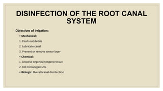 DISINFECTION OF THE ROOT CANAL
SYSTEM
Objectives of Irrigation:
• Mechanical:
1. Flush out debris
2. Lubricate canal
3. Prevent or remove smear layer
• Chemical:
1. Dissolve organic/inorganic tissue
2. Kill microorganisms
• Biologic: Overall canal disinfection
 