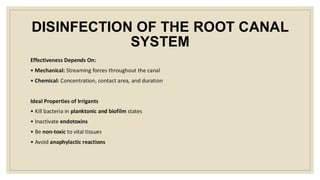 DISINFECTION OF THE ROOT CANAL
SYSTEM
Effectiveness Depends On:
• Mechanical: Streaming forces throughout the canal
• Chemical: Concentration, contact area, and duration
Ideal Properties of Irrigants
• Kill bacteria in planktonic and biofilm states
• Inactivate endotoxins
• Be non-toxic to vital tissues
• Avoid anaphylactic reactions
 