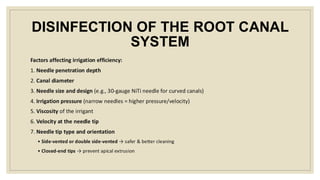DISINFECTION OF THE ROOT CANAL
SYSTEM
Factors affecting irrigation efficiency:
1. Needle penetration depth
2. Canal diameter
3. Needle size and design (e.g., 30-gauge NiTi needle for curved canals)
4. Irrigation pressure (narrow needles = higher pressure/velocity)
5. Viscosity of the irrigant
6. Velocity at the needle tip
7. Needle tip type and orientation
• Side-vented or double side-vented → safer & better cleaning
• Closed-end tips → prevent apical extrusion
 
