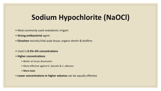 Sodium Hypochlorite (NaOCl)
• Most commonly used endodontic irrigant
• Strong antibacterial agent
• Dissolves necrotic/vital pulp tissue, organic dentin & biofilms
• Used in 0.5%–6% concentrations
• Higher concentrations:
• Better at tissue dissolution
• More effective against E. faecalis & C. albicans
• More toxic
• Lower concentrations in higher volumes can be equally effective
 