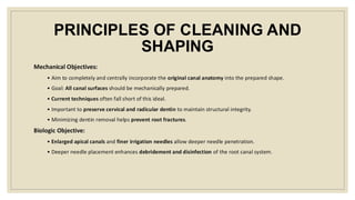 PRINCIPLES OF CLEANING AND
SHAPING
Mechanical Objectives:
• Aim to completely and centrally incorporate the original canal anatomy into the prepared shape.
• Goal: All canal surfaces should be mechanically prepared.
• Current techniques often fall short of this ideal.
• Important to preserve cervical and radicular dentin to maintain structural integrity.
• Minimizing dentin removal helps prevent root fractures.
Biologic Objective:
• Enlarged apical canals and finer irrigation needles allow deeper needle penetration.
• Deeper needle placement enhances debridement and disinfection of the root canal system.
 