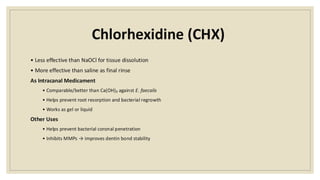 Chlorhexidine (CHX)
• Less effective than NaOCl for tissue dissolution
• More effective than saline as final rinse
As Intracanal Medicament
• Comparable/better than Ca(OH)₂ against E. faecalis
• Helps prevent root resorption and bacterial regrowth
• Works as gel or liquid
Other Uses
• Helps prevent bacterial coronal penetration
• Inhibits MMPs → improves dentin bond stability
 