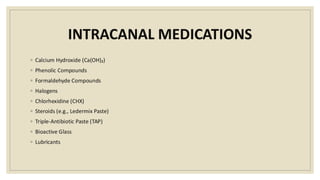 INTRACANAL MEDICATIONS
◦ Calcium Hydroxide (Ca(OH)₂)
◦ Phenolic Compounds
◦ Formaldehyde Compounds
◦ Halogens
◦ Chlorhexidine (CHX)
◦ Steroids (e.g., Ledermix Paste)
◦ Triple-Antibiotic Paste (TAP)
◦ Bioactive Glass
◦ Lubricants
 