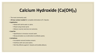 Calcium Hydroxide (Ca(OH)₂)
◦ The most commonly used.
◦ 24-hour contact needed for complete elimination of E. faecalis.
• Application:
• Mixed with sterile water or saline.
• Placed using Lentulo spiral.
• Mixture must be moist but not overly dry.
• Used for:
• Apexification in immature necrotic teeth.
• Revascularization as an alternative to antibiotic pastes.
• Limitations:
• Incomplete removal (residues remain).
• Interferes with root canal sealers.
• Not fully effective against E. faecalis and Candida albicans.
 