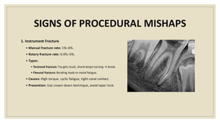 SIGNS OF PROCEDURAL MISHAPS
1. Instrument Fracture
• Manual fracture rate: 1%–6%.
• Rotary fracture rate: 0.4%–5%.
• Types:
• Torsional fracture: Tip gets stuck, shank keeps turning → break.
• Flexural fracture: Bending leads to metal fatigue.
• Causes: High torque, cyclic fatigue, tight canal contact.
• Prevention: Use crown-down technique, avoid taper lock.
 