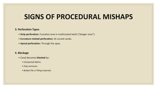 SIGNS OF PROCEDURAL MISHAPS
3. Perforation Types
• Strip perforation: Furcation area in multirooted teeth (“danger zone”).
• Curvature-related perforation: At curved canals.
• Apical perforation: Through the apex.
4. Blockage
• Canal becomes blocked by:
• Compacted debris.
• Pulp remnants.
• Broken file or filling materials.
 