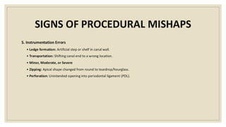 SIGNS OF PROCEDURAL MISHAPS
5. Instrumentation Errors
• Ledge formation: Artificial step or shelf in canal wall.
• Transportation: Shifting canal end to a wrong location.
• Minor, Moderate, or Severe
• Zipping: Apical shape changed from round to teardrop/hourglass.
• Perforation: Unintended opening into periodontal ligament (PDL).
 