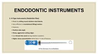 ENDODONTIC INSTRUMENTS
2. H-Type Instruments (Hedström Files)
• Made by milling round stainless-steel blanks.
• Very efficient in translational (filing) motion.
• Features:
• Positive rake angle
• Sharp, aggressive cutting edges
• Can thread into canal during rotation (caution).
• Higher stress concentration when bent → risk of fracture.
 