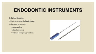 ENDODONTIC INSTRUMENTS
3. Barbed Broaches
• Used to remove vital pulp tissue.
• Also used to remove:
• Cotton pellets
• Absorbent points
• Debris in emergency procedures.
 
