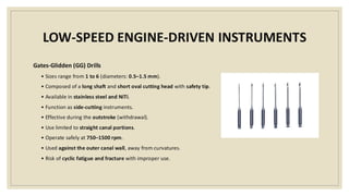 LOW-SPEED ENGINE-DRIVEN INSTRUMENTS
Gates-Glidden (GG) Drills
• Sizes range from 1 to 6 (diameters: 0.5–1.5 mm).
• Composed of a long shaft and short oval cutting head with safety tip.
• Available in stainless steel and NiTi.
• Function as side-cutting instruments.
• Effective during the outstroke (withdrawal).
• Use limited to straight canal portions.
• Operate safely at 750–1500 rpm.
• Used against the outer canal wall, away from curvatures.
• Risk of cyclic fatigue and fracture with improper use.
 