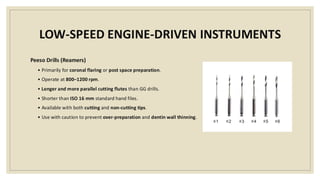 LOW-SPEED ENGINE-DRIVEN INSTRUMENTS
Peeso Drills (Reamers)
• Primarily for coronal flaring or post space preparation.
• Operate at 800–1200 rpm.
• Longer and more parallel cutting flutes than GG drills.
• Shorter than ISO 16 mm standard hand files.
• Available with both cutting and non-cutting tips.
• Use with caution to prevent over-preparation and dentin wall thinning.
 