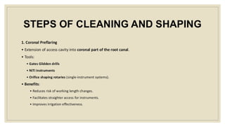STEPS OF CLEANING AND SHAPING
1. Coronal Preflaring
• Extension of access cavity into coronal part of the root canal.
• Tools:
• Gates Glidden drills
• NiTi instruments
• Orifice shaping rotaries (single-instrument systems).
• Benefits:
• Reduces risk of working length changes.
• Facilitates straighter access for instruments.
• Improves irrigation effectiveness.
 