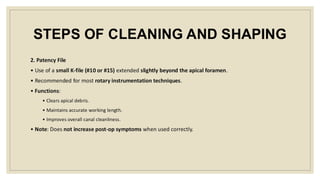 STEPS OF CLEANING AND SHAPING
2. Patency File
• Use of a small K-file (#10 or #15) extended slightly beyond the apical foramen.
• Recommended for most rotary instrumentation techniques.
• Functions:
• Clears apical debris.
• Maintains accurate working length.
• Improves overall canal cleanliness.
• Note: Does not increase post-op symptoms when used correctly.
 