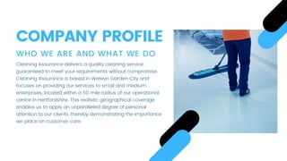WHO WE ARE AND WHAT WE DO
Cleaning Assurance delivers a quality cleaning service
guaranteed to meet your requirements without compromise.
Cleaning Assurance is based in Welwyn Garden City and
focuses on providing our services to small and medium
enterprises, located within a 50 mile radius of our operational
centre in Hertfordshire. This realistic geographical coverage
enables us to apply an unparalleled degree of personal
attention to our clients, thereby demonstrating the importance
we place on customer care.
COMPANY PROFILE
 