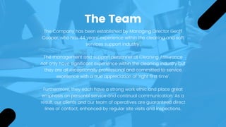 The Team
The Company has been established by Managing Director Geoff
Cooper, who has 44 years’ experience within the cleaning and soft
services support industry.
The management and support personnel at Cleaning Assurance
not only have significant experience within the cleaning industry but
they are all exceptionally professional and committed to service
excellence with a true appreciation of 'right first time'.
 
Furthermore, they each have a strong work ethic and place great
emphasis on personal service and continual communication. As a
result, our clients and our team of operatives are guaranteed direct
lines of contact, enhanced by regular site visits and inspections.
 