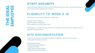 STAFF SECURITY
All staff will be provided with Uniform with the Cleaning Assurance’ logo. They will have sufficient
sets to ensure smart appearance at all times.
ELIGIBILITY TO WORK & ID
SITE DOCUMENTATION
Before work commences all employees must provide:
 
Passport / Birth Certificate
Proof of Address (Utilities Bill)
When required Home Office Documents
 
Photographic ID is taken and placed onto the employees personnel record together with the
aforementioned information
A Site User Manual will be provided and made accessible to staff and customer alike.
It will contain information such as-
 
Cleaning Specification
Accident Reporting Procedures
Emergency Numbers
COSHH Data and Method Sheet
Health & Safety Documentation.
THEIDEAL
EMPLOYEE
 