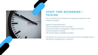 STAFF TIME RECORDING –
TELELOG
It is crucial that hours worked are recorded accurately for many
reasons, including-
 
Optimum Operational Input
Client not paying for hours not worked
Cleaning Assurance not paying for wages not earned
Correct payment to all staff
Fair reward linked to reliability and effort
This system has proved over many years to be an invaluable asset in
the efficient management of contracts.
 