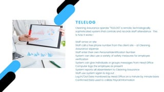 TELELOG
Cleaning Assurance operate “TELELOG” a remote, technologically
sophisticated system that controls and records staff attendance.  This
is how it works-
 
Staff arrive on site
Staff call a free phone number from the client site - at Cleaning
Assurance’ expense
Staff enter their own Personal Identification Number
System can also use a variety of safety measures for employee
verification
System can give individuals or groups messages from Head Office
Computer logs the employee as present
System reports all absenteeism to Cleaning Assurance
Staff use system again to log out
Log In/Out Data monitored by Head Office on a minute by minute basis
Confirmed Data used to collate Payroll Information
 