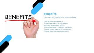 BENEFITS
There are many benefits to the system, including-
 
Instils timekeeping discipline
Wasted Operational time is reduced
Maintains absenteeism reports
Streamlines Payroll – reducing overheads
Controls largest expense of the contract
Provides open, irrefutable information
 