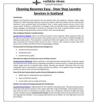 Cleaning Becomes Easy - Door Step Laundry
Services in Scotland
Introduction:
Hygiene and cleanliness have become the top priorities after the pandemic. However, today's hasty
lifestyle has made everything impetuous due to poor quality. Health and welfare are first and foremost
requisites in your personal space and workplace. Here is when quality laundry services come to the
rescue quickly. Scotland is renowned for its energetic cities and splendid scenery. Significant towns like
Paisley, Glasgow, and Edinburgh in Scotland are thriving to the value of quality laundry services. This
article catalogs first-grade laundry services and their role in promoting health.
How is Glasgow thriving in Laundry Services:
Laundry Services Glasgow caters to an efficient customer-centric approach. Many companies often ask
for high prices with bare minimum results. Some laundry services in the market suit different budgets by
offering variable options. They specialize in washing the fabric with vigilant care. Cathkin clean. Co has
been renowned for its finest laundry services for over a century. Their customer reviews make them
stand out as a reliable and efficient choice among Glasgow residents.
The plus points of choosing Laundry Services Glasgow are:
 Prompt turnaround timeline
 Competitive prices
 Commitment to quality
How does the capital city stand out in terms of better services?
Laundry Services Edinburgh reflects perfection in providing the best washing facilities. Scotland's capital
city forfeits the poor quality with its rewarding accessibility to laundry services. Laundering with diverse
custom ranges ensures an elevated fabric quality. Cleaning your favorite cloth piece from the most
unwashable stains is guaranteed-a quality assurance by Cathkin. Co has gained traction amongst the
residents as well as many commercial establishments.
Some of the best reviews about Laundry Services Edinburgh are as follows:
 Mobile app for scheduling pick-ups and deliveries
 Deep and efficient cleaning
 Ironed clothes with an excellent finishing
Paisley's rich industrial heritage demands fine laundromats:
Laundry Services Paisley is highly praised for their excellent cleaning business. They genuinely pay justice
to the two most primary concerns in the market. With their range of affordable, customizable functions,
they stand out with a commitment to quality. Paisley has a prosperous industrial heritage that seeks
variety in laundry services. Laundry Services Paisley includes everyday laundry and specialty items in bulk
and single garment facilities-a cost-saving laundry service such as Cathkin. Co is the right place to tick off
this checklist.
 