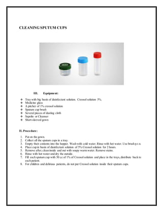 CLEANING SPUTUM CUPS
III. Equipment:
 Tray with big basin of disinfectant solution. Creosol solution 5%.
 Medicine glass
 A pitcher of 1% creosol solution
 Sputum cup brush
 Several pieces of dusting cloth
 Sapolio or Cleanser
 Short-sleeved gown
II. Procedure:
1. Put on the gown.
2. Collect all the sputum cups in a tray.
3. Empty their contents into the hopper. Wash with cold water. Rinse with hot water. Use brush p.r.n.
4. Place cup in basin of disinfectant solution of 5% Creosol solution for 2 hours.
5. Remove after,clean inside and out with soapy warm water. Remove stains.
6. Rinse with hot water and dry the outside.
7. Fill each sputum cup with 50 cc of 1% of Creosol solution and place in the trays,distribute back to
each patient.
8. For children and delirious patients, do not put Creosol solution inside their sputum cups.
 