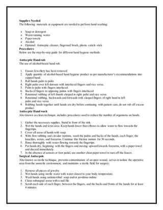 Supplies Needed
The following materials or equipment are needed to perform hand washing:
 Soap or detergent
 Warm running water
 Paper towels
 Alcohol
 Optional: Antiseptic cleaner, fingernail brush, plastic cuticle stick
Procedures
Below are the step-by-step guide for different hand hygiene methods:
Antiseptic Hand rub
The use of alcohol-based hand rub.
1. Ensure Jewellery has been removed
2. Apply quantity of alcohol-based hand hygiene product as per manufacturer’s recommendations into
cupped hand.
3. Rub hands palm to palm
4. Right palm over left dorsum with interlaced fingers and vice versa.
5. Palm to palm with fingers interlaced
6. Backs of fingers to opposing palms with fingers interlaced
7. Rotational rubbing of left thumb clasped in right palm and vice versa
8. Rotational rubbing, backwards and forwards with clasped fingers of right hand in left
palm and vice versa
9. Rubbing hands together until hands are dry before continuing with patient care,do not rub off excess
product
Antiseptic Hand wash
Also known as clean technique, includes procedures used to reduce the number of organisms on hands.
1. Gather the necessary supplies. Stand in front of the sink.
2. Wet the hands and wrist area. Keep hands lower than elbows to allow water to flow towards the
fingertips.
3. Cover all areas of hands with soap.
4. With firm rubbing and circular motions, wash the palms and backs of the hands, each finger, the
knuckles, wrists, and forearms. Continue this friction motion for 30 seconds.
5. Rinse thoroughly with water flowing towards the fingertips.
6. Pat hands dry, beginning with the fingers and moving upward towards forearms,with a paper towel
and discard immediately.
7. In the absence of sensors or foot pedal, use another clean paper towel to turn off the faucet.
Surgical Antisepsis
Also known as sterile technique, prevents contamination of an open wound, serves to isolate the operative
area from the unsterile environment, and maintains a sterile field for surgery.
1. Remove all pieces of jewelry.
2. Wet hands using sterile water with water closest to your body temperature.
3. Wash hands using antimicrobial soap and/or povidone-iodine.
4. Clean subungual areas with a nail file.
5. Scrub each side of each finger, between the fingers, and the backs and fronts of the hands for at least
4 minutes.
 