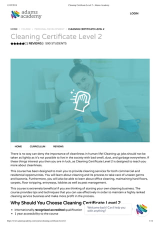 11/05/2018 Cleaning Certiﬁcate Level 2 - Adams Academy
https://www.adamsacademy.com/course/cleaning-certiﬁcate-level-2/ 1/12
( 1 REVIEWS )
HOME / COURSE / PERSONAL DEVELOPMENT / CLEANING CERTIFICATE LEVEL 2
Cleaning Certi cate Level 2
590 STUDENTS
There is no way can deny the importance of cleanliness in human life! Cleaning up jobs should not be
taken as lightly as it’s not possible to live in the society with bad smell, dust, and garbage everywhere. If
these things interest you then you are in luck, as Cleaning Certi cate Level 2 is designed to teach you
more about cleanliness.
This course has been designed to train you to provide cleaning services for both commercial and
residential opportunities. You will learn about cleaning and its process to take care of unseen germs
and bacteria. Furthermore, you will also be able to learn about o ce cleaning, maintaining hard oors,
carpets, oor stripping, entryways, lobbies as well as pest management.
This course is extremely bene cial if you are thinking of starting your own cleaning business. The
course provides tips and techniques that you can use e ectively in order to maintain a highly ranked
cleaning service business and make more pro t in the process.
Why Should You Choose Cleaning Certi cate Level 2
Internationally recognised accredited quali cation
1 year accessibility to the course
HOME CURRICULUM REVIEWS
LOGIN
Welcome back! Can I help you
with anything? 
 