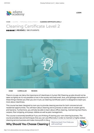 25/07/2018 Cleaning Certiﬁcate Level 2 - Adams Academy
https://www.adamsacademy.com/course/cleaning-certiﬁcate-level-2/ 1/12
( 1 REVIEWS )
HOME / COURSE / PERSONAL DEVELOPMENT / CLEANING CERTIFICATE LEVEL 2
Cleaning Certi cate Level 2
590 STUDENTS
There is no way can deny the importance of cleanliness in human life! Cleaning up jobs should not be
taken as lightly as it’s not possible to live in the society with bad smell, dust, and garbage everywhere. If
these things interest you then you are in luck, as Cleaning Certi cate Level 2 is designed to teach you
more about cleanliness.
This course has been designed to train you to provide cleaning services for both commercial and
residential opportunities. You will learn about cleaning and its process to take care of unseen germs
and bacteria. Furthermore, you will also be able to learn about o ce cleaning, maintaining hard oors,
carpets, oor stripping, entryways, lobbies as well as pest management.
This course is extremely bene cial if you are thinking of starting your own cleaning business. The
course provides tips and techniques that you can use e ectively in order to maintain a highly ranked
cleaning service business and make more pro t in the process.
Why Should You Choose Cleaning Certi cate Level 2
HOME CURRICULUM REVIEWS
LOGIN
Welcome back! Can I help you
with anything? 
Welcome back! Can I help you
with anything? 
Welcome back! Can I help you
with anything? 
Welcome back! Can I help you
with anything? 
Welcome back! Can I help you
with anything? 
Welcome back! Can I help you
with anything? 
Welcome back! Can I help you
with anything? 
Welcome back! Can I help you
with anything? 
Welcome back! Can I help you
with anything? 
Welcome back! Can I help you
with anything? 
Welcome back! Can I help you
with anything? 
Welcome back! Can I help you
with anything? 
 