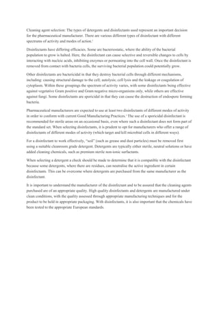 Cleaning agent selection: The types of detergents and disinfectants used represent an important decision
for the pharmaceutical manufacturer. There are various different types of disinfectant with different
spectrums of activity and modes of action.2
Disinfectants have differing efficacies. Some are bacteriostatic, where the ability of the bacterial
population to grow is halted. Here, the disinfectant can cause selective and reversible changes to cells by
interacting with nucleic acids, inhibiting enzymes or permeating into the cell wall. Once the disinfectant is
removed from contact with bacteria cells, the surviving bacterial population could potentially grow.
Other disinfectants are bactericidal in that they destroy bacterial cells through different mechanisms,
including: causing structural damage to the cell; autolysis; cell lysis and the leakage or coagulation of
cytoplasm. Within these groupings the spectrum of activity varies, with some disinfectants being effective
against vegetative Gram positive and Gram negative micro-organisms only, while others are effective
against fungi. Some disinfectants are sporicidal in that they can cause the destruction of endospore forming
bacteria.
Pharmaceutical manufacturers are expected to use at least two disinfectants of different modes of activity
in order to conform with current Good Manufacturing Practices.3
The use of a sporicidal disinfectant is
recommended for sterile areas on an occasional basis, even where such a disinfectant does not form part of
the standard set. When selecting disinfectants, it is prudent to opt for manufacturers who offer a range of
disinfectants of different modes of activity (which target and kill microbial cells in different ways).
For a disinfectant to work effectively, “soil” (such as grease and dust particles) must be removed first
using a suitable cleanroom grade detergent. Detergents are typically either sterile, neutral solutions or have
added cleaning chemicals, such as premium sterile non-ionic surfactants.
When selecting a detergent a check should be made to determine that it is compatible with the disinfectant
because some detergents, where there are residues, can neutralise the active ingredient in certain
disinfectants. This can be overcome where detergents are purchased from the same manufacturer as the
disinfectant.
It is important to understand the manufacturer of the disinfectant and to be assured that the cleaning agents
purchased are of an appropriate quality. High quality disinfectants and detergents are manufactured under
clean conditions, with the quality assessed through appropriate manufacturing techniques and for the
product to be held in appropriate packaging. With disinfectants, it is also important that the chemicals have
been tested to the appropriate European standards.
 