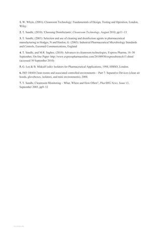 1. W. Whyte, (2001). Cleanroom Technology: Fundamentals of Design, Testing and Operation, London,
Wiley
2. T. Sandle, (2010). 'Choosing Disinfectants', Cleanroom Technology, August 2010, pp11–13
3. T. Sandle, (2003). Selection and use of cleaning and disinfection agents in pharmaceutical
manufacturing in Hodges, N and Hanlon, G. (2003): Industrial Pharmaceutical Microbiology Standards
and Controls, Euromed Communications, England
4. T. Sandle, and M.R. Saghee, (2010). Advances in cleanroom technologies, Express Pharma, 16–30
September, On-line Paper: http://www.expresspharmaonline.com/20100930/expressbiotech13.shtml
(accessed 30 September 2010)
5. G. Lee & B. Midcalf (eds): Isolators for Pharmaceutical Applications, 1994, HMSO, London.
6. ISO 14644 Clean rooms and associated controlled environments – Part 7: Separative Devices (clean air
hoods, gloveboxes, isolators, and mini environments), 2004.
7. T. Sandle, Cleanroom Monitoring – What, Where and How Often?, PharMIG News, Issue 13,
September 2003, pp9–12
View publication stats
View publication stats
 