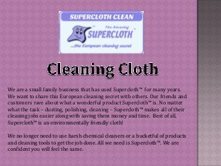 We are a small family business that has used Supercloth™ for many years.
We want to share this European cleaning secret with others. Our friends and
customers rave about what a wonderful product Supercloth™ is. No matter
what the task – dusting, polishing, cleaning – Supercloth™ makes all of their
cleaning jobs easier along with saving them money and time. Best of all,
Supercloth™ is an environmentally friendly cloth!
We no longer need to use harsh chemical cleaners or a bucketful of products
and cleaning tools to get the job done. All we need is Supercloth™. We are
confident you will feel the same.
 