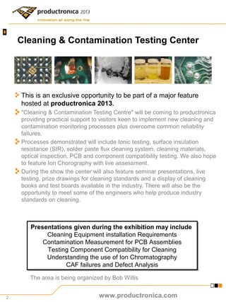 2
Cleaning & Contamination Testing Center
This is an exclusive opportunity to be part of a major feature
hosted at productronica 2013.
"Cleaning & Contamination Testing Centre" will be coming to productronica
providing practical support to visitors keen to implement new cleaning and
contamination monitoring processes plus overcome common reliability
failures.
Processes demonstrated will include Ionic testing, surface insulation
resistance (SIR), solder paste flux cleaning system, cleaning materials,
optical inspection, PCB and component compatibility testing. We also hope
to feature Ion Chorography with live assessment.
During the show the center will also feature seminar presentations, live
testing, prize drawings for cleaning standards and a display of cleaning
books and test boards available in the industry. There will also be the
opportunity to meet some of the engineers who help produce industry
standards on cleaning.
The area is being organized by Bob Willis
Presentations given during the exhibition may include
Cleaning Equipment installation Requirements
Contamination Measurement for PCB Assemblies
Testing Component Compatibility for Cleaning
Understanding the use of Ion Chromatography
CAF failures and Defect Analysis
Presentations given during the exhibition may include
Cleaning Equipment installation Requirements
Contamination Measurement for PCB Assemblies
Testing Component Compatibility for Cleaning
Understanding the use of Ion Chromatography
CAF failures and Defect Analysis
www.productronica.com
 