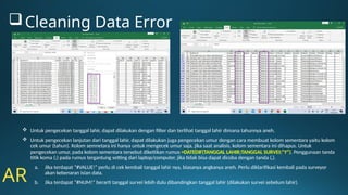  Untuk pengecekan tanggal lahir, dapat dilakukan dengan filter dan terlihat tanggal lahir dimana tahunnya aneh.
 Untuk pengecekan lanjutan dari tanggal lahir, dapat dilakukan juga pengecekan umur dengan cara membuat kolom sementara yaitu kolom
cek umur (tahun). Kolom semnetara ini hanya untuk mengecek umur saja, jika saat analisis, kolom sementara ini dihapus. Untuk
pengecekan umur, pada kolom sementara tersebut diketiikan rumus =DATEDIF(TANGGAL LAHIR;TANGGAL SURVEI;"Y"). Penggunaan tanda
titik koma (;) pada rumus tergantung setting dari laptop/computer, jika tidak bisa dapat dicoba dengan tanda (,).
a. Jika terdapat “#VALUE!” perlu di cek kembali tanggal lahir nya, biasanya angkanya aneh. Perlu diklarifikasi kembali pada surveyor
akan kebenaran isian data.
b. Jika terdapat “#NUM!” berarti tanggal survei lebih dulu dibandingkan tanggal lahir (dilakukan survei sebelum lahir).
AR
Cleaning Data Error
 