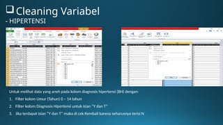 Untuk melihat data yang aneh pada kolom diagnosis hipertensi (BH) dengan:
1. Filter kolom Umur (Tahun) 0 – 14 tahun
2. Filter kolom Diagnosis Hipertensi untuk isian “Y dan T”
3. Jika terdapat isian “Y dan T” maka di cek Kembali karena seharusnya terisi N
Cleaning Variabel
- HIPERTENSI
 