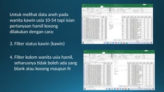 Untuk melihat data aneh pada
wanita kawin usia 10-54 tapi isian
pertanyaan hamil kosong
dilakukan dengan cara:
3. Filter status kawin (kawin)
4. Filter kolom wanita usia hamil,
seharusnya tidak boleh ada yang
blank atau kosong maupun N
 