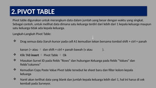 Pivot table digunakan untuk merangkum data dalam jumlah yang besar dengan waktu yang singkat.
Sebagai contoh, untuk melihat data dimana satu keluarga terdiri dari lebih dari 1 kepala keluarga maupun
satu keluarga tidak ada kepala keluarga.
Langkah-Langkah Pivot Table:
 Drag semua data (taruh kursor pada cell A1 kemudian tekan bersama tombol shift + ctrl + panah
kanan (> atau  dan shift + ctrl + panah bawah (v atau ).
 Klik TAB insert  Pivot Table  Ok
 Masukan Survei ID pada fields “Rows” dan hubungan Keluarga pada fields “Values” dan
fields“columns”
 Kemudian Copy Paste Value Pivot table tersebut ke sheet baru dan filter kolom kepala
keluarga
 Nanti akan terlihat data yang blank dan jumlah kepala keluarga lebih dari 1, hal ini harus di cek
kembali pada Surveyor.
2.PIVOT TABLE
 