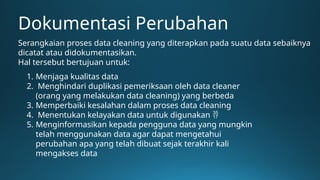 Dokumentasi Perubahan
Serangkaian proses data cleaning yang diterapkan pada suatu data sebaiknya
dicatat atau didokumentasikan.
Hal tersebut bertujuan untuk:
1. Menjaga kualitas data
2. Menghindari duplikasi pemeriksaan oleh data cleaner
(orang yang melakukan data cleaning) yang berbeda
3. Memperbaiki kesalahan dalam proses data cleaning
4. Menentukan kelayakan data untuk digunakan 
5. Menginformasikan kepada pengguna data yang mungkin
telah menggunakan data agar dapat mengetahui
perubahan apa yang telah dibuat sejak terakhir kali
mengakses data
 