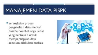 MANAJEMEN DATA PISPK
 serangkaian proses
pengelolaan data mentah
hasil Survei Keluarga Sehat
yang bertujuan untuk
mempersiapkan data
sebelum dilakukan analisis
 