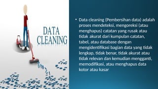 • Data cleaning (Pembersihan data) adalah
proses mendeteksi, mengoreksi (atau
menghapus) catatan yang rusak atau
tidak akurat dari kumpulan catatan,
tabel, atau database dengan
mengidentifikasi bagian data yang tidak
lengkap, tidak benar, tidak akurat atau
tidak relevan dan kemudian mengganti,
memodifikasi, atau menghapus data
kotor atau kasar
 