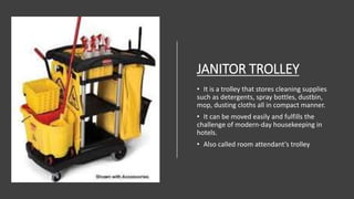 JANITOR TROLLEY
• It is a trolley that stores cleaning supplies
such as detergents, spray bottles, dustbin,
mop, dusting cloths all in compact manner.
• It can be moved easily and fulfills the
challenge of modern-day housekeeping in
hotels.
• Also called room attendant’s trolley
 